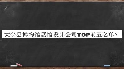 大余縣博物館展館設(shè)計(jì)公司TOP前五名單